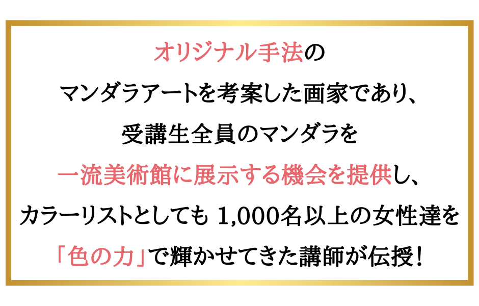 オリジナル手法のマンダラアートを考案した画家であり、受講生全員のマンダラを一流美術館に展示する機会を提供し、カラーリストとしても 1,000名以上の女性達を「色の力」で輝かせてきた講師が伝授！
